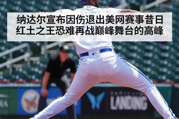 纳达尔宣布因伤退出美网赛事昔日红土之王恐难再战巅峰舞台的高峰