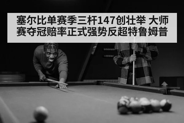 塞尔比单赛季三杆147创壮举 大师赛夺冠赔率正式强势反超特鲁姆普