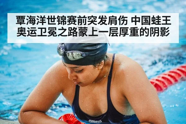 覃海洋世锦赛前突发肩伤 中国蛙王奥运卫冕之路蒙上一层厚重的阴影